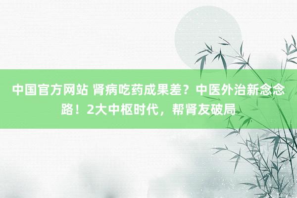 中国官方网站 肾病吃药成果差?中医外治新念念路!2大中枢时代,帮肾友破局