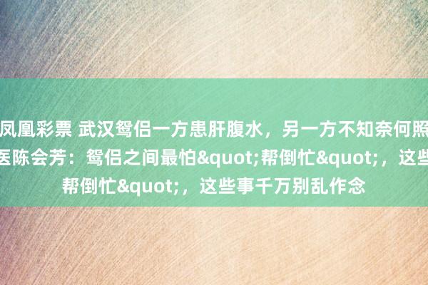 凤凰彩票 武汉鸳侣一方患肝腹水,另一方不知奈何照顾!武汉仁康中医陈会芳:鸳侣之间最怕"帮倒忙",这些事千万别乱作念