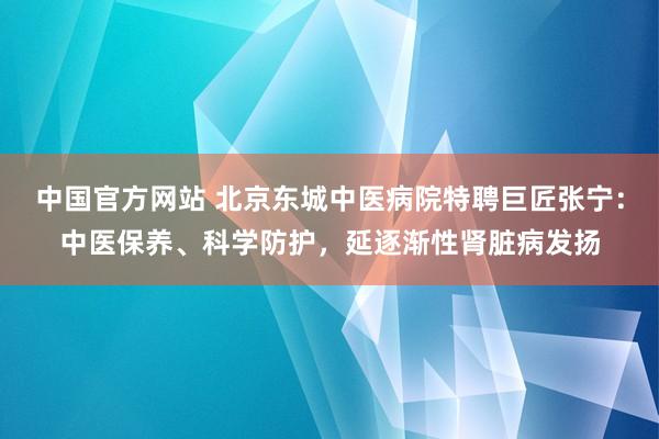 中国官方网站 北京东城中医病院特聘巨匠张宁：中医保养、科学防护，延逐渐性肾脏病发扬