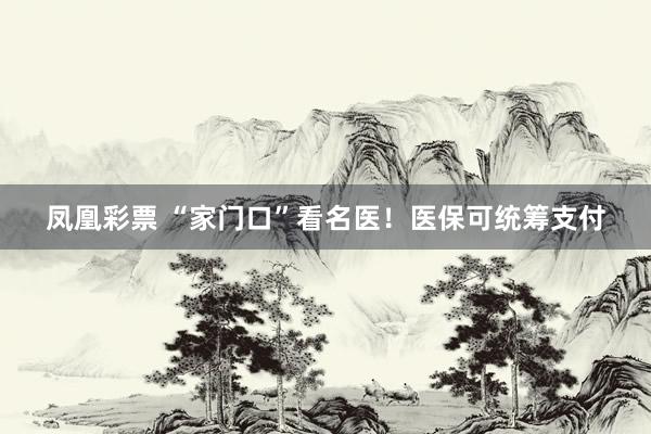 凤凰彩票 “家门口”看名医！医保可统筹支付