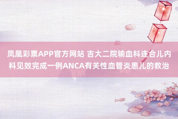 凤凰彩票APP官方网站 吉大二院输血科连合儿内科见效完成一例ANCA有关性血管炎患儿的救治