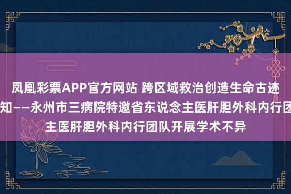 凤凰彩票APP官方网站 跨区域救治创造生命古迹 多学科和洽传新知——永州市三病院特邀省东说念主医肝胆外科内行团队开展学术不异