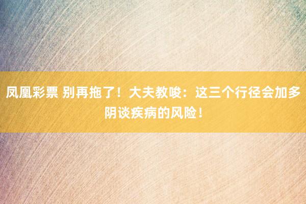 凤凰彩票 别再拖了！大夫教唆：这三个行径会加多阴谈疾病的风险！