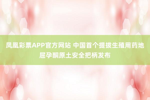 凤凰彩票APP官方网站 中国首个提拔生殖用药地屈孕酮原土安全把柄发布