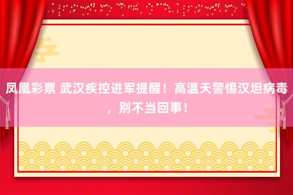 凤凰彩票 武汉疾控进军提醒！高温天警惕汉坦病毒，别不当回事！