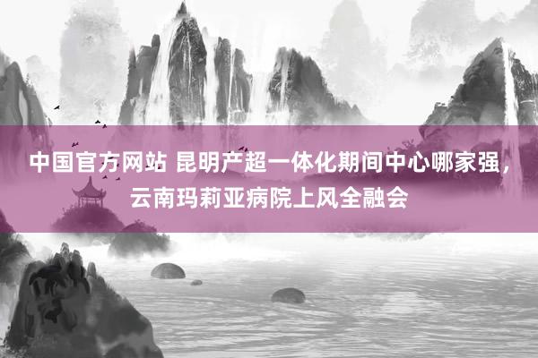 中国官方网站 昆明产超一体化期间中心哪家强,云南玛莉亚病院上风全融会