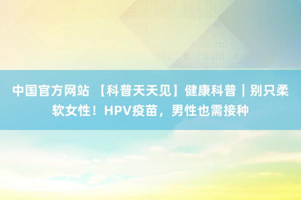 中国官方网站 【科普天天见】健康科普｜别只柔软女性！HPV疫苗，男性也需接种