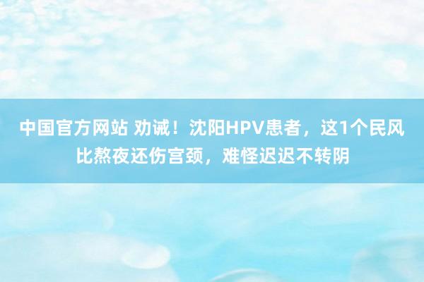 中国官方网站 劝诫！沈阳HPV患者，这1个民风比熬夜还伤宫颈，难怪迟迟不转阴