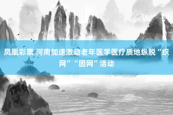 凤凰彩票 河南加速激动老年医学医疗质地纵脱“织网”“固网”活动