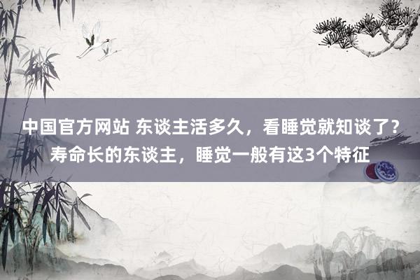 中国官方网站 东谈主活多久,看睡觉就知谈了?寿命长的东谈主,睡觉一般有这3个特征