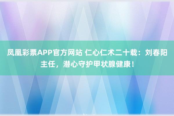 凤凰彩票APP官方网站 仁心仁术二十载：刘春阳主任，潜心守护甲状腺健康！