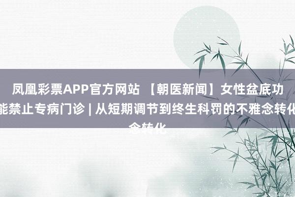 凤凰彩票APP官方网站 【朝医新闻】女性盆底功能禁止专病门诊 | 从短期调节到终生科罚的不雅念转化