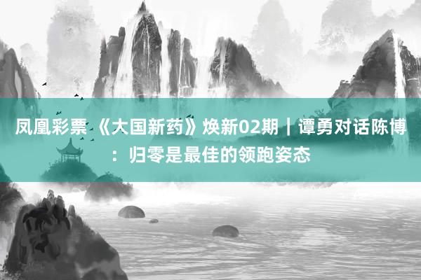 凤凰彩票 《大国新药》焕新02期｜谭勇对话陈博：归零是最佳的领跑姿态