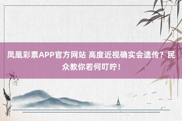 凤凰彩票APP官方网站 高度近视确实会遗传？民众教你若何叮咛！