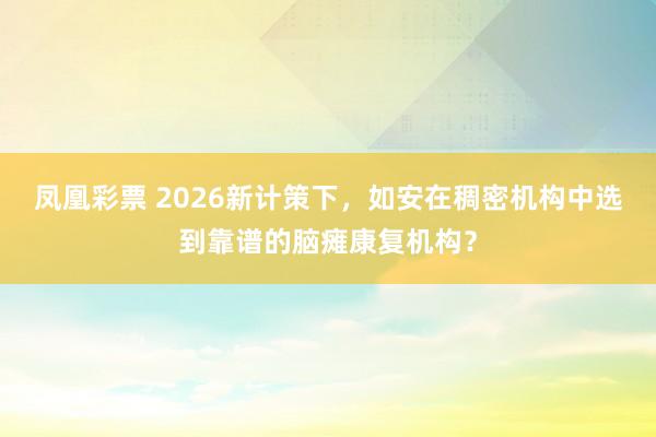 凤凰彩票 2026新计策下,如安在稠密机构中选到靠谱的脑瘫康复机构?