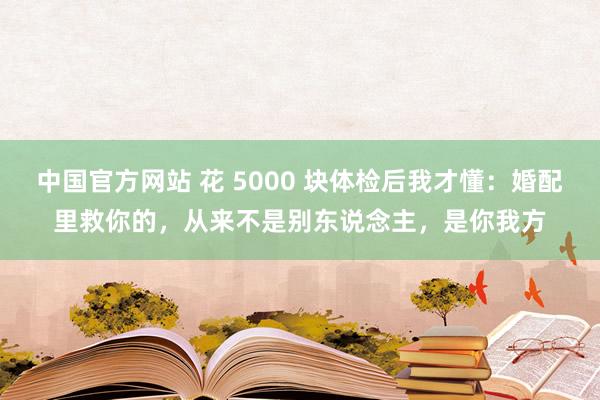 中国官方网站 花 5000 块体检后我才懂：婚配里救你的，从来不是别东说念主，是你我方