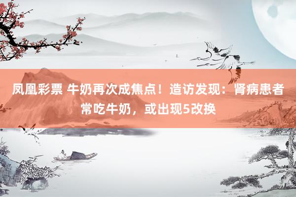 凤凰彩票 牛奶再次成焦点！造访发现：肾病患者常吃牛奶，或出现5改换