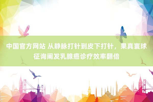 中国官方网站 从静脉打针到皮下打针,果真寰球征询阐发乳腺癌诊疗效率翻倍