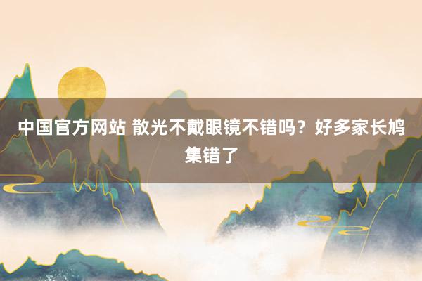 中国官方网站 散光不戴眼镜不错吗？好多家长鸠集错了