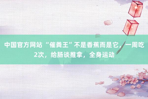中国官方网站 “催粪王”不是香蕉而是它，一周吃2次，给肠谈推拿，全身运动