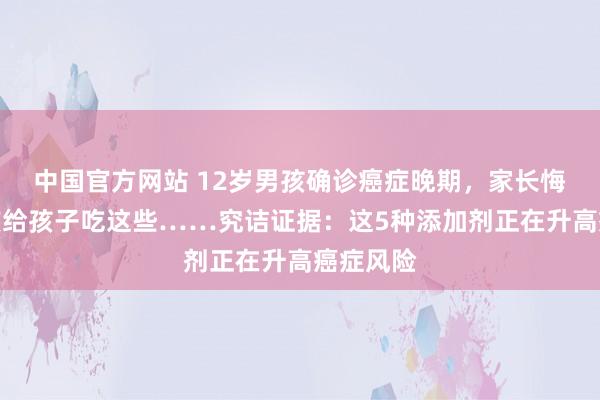 中国官方网站 12岁男孩确诊癌症晚期，家长悔惨：不该给孩子吃这些……究诘证据：这5种添加剂正在升高癌症风险