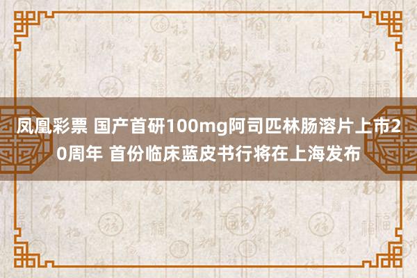 凤凰彩票 国产首研100mg阿司匹林肠溶片上市20周年 首份临床蓝皮书行将在上海发布