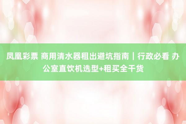 凤凰彩票 商用清水器租出避坑指南｜行政必看 办公室直饮机选型+租买全干货