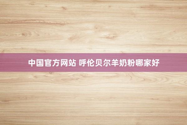 中国官方网站 呼伦贝尔羊奶粉哪家好