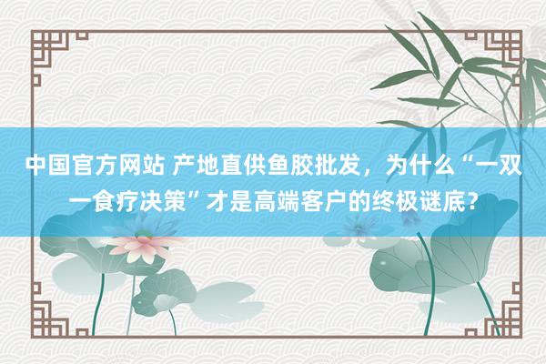 中国官方网站 产地直供鱼胶批发，为什么“一双一食疗决策”才是高端客户的终极谜底？