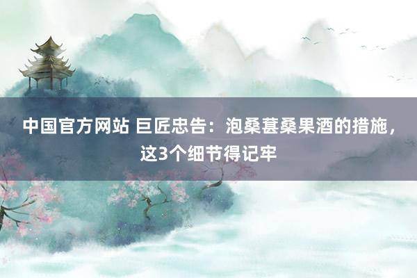 中国官方网站 巨匠忠告：泡桑葚桑果酒的措施，这3个细节得记牢