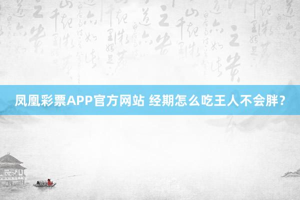 凤凰彩票APP官方网站 经期怎么吃王人不会胖?