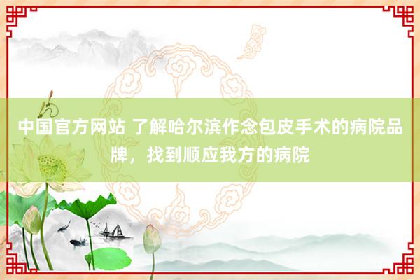 中国官方网站 了解哈尔滨作念包皮手术的病院品牌,找到顺应我方的病院