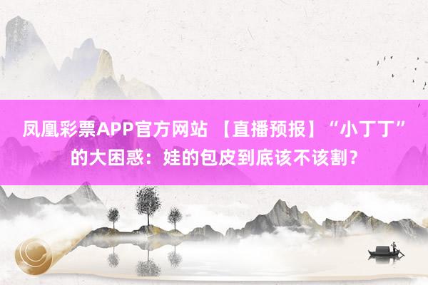 凤凰彩票APP官方网站 【直播预报】“小丁丁”的大困惑：娃的包皮到底该不该割？
