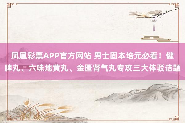 凤凰彩票APP官方网站 男士固本培元必看!健脾丸、六味地黄丸、金匮肾气丸专攻三大体驳诘题