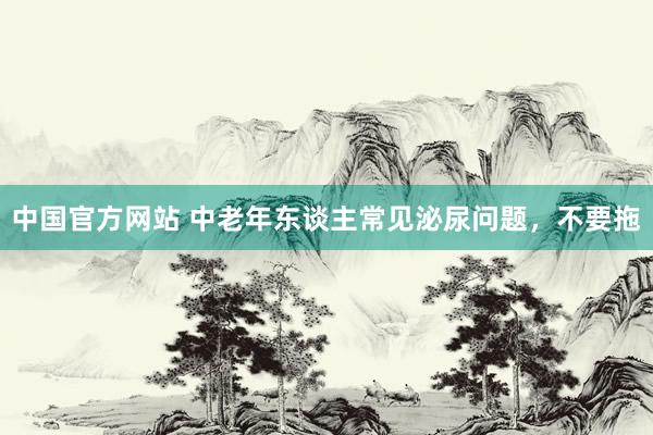 中国官方网站 中老年东谈主常见泌尿问题，不要拖