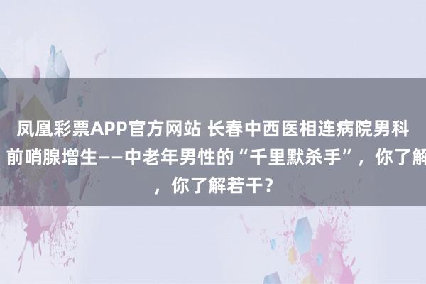 凤凰彩票APP官方网站 长春中西医相连病院男科汲引：前哨腺增生——中老年男性的“千里默杀手”，你了解若干？