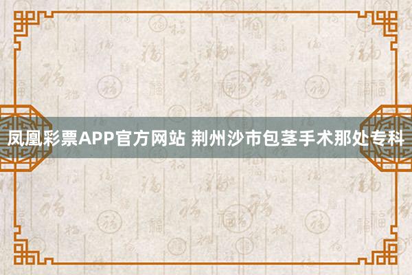 凤凰彩票APP官方网站 荆州沙市包茎手术那处专科