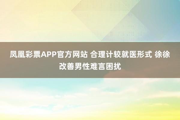 凤凰彩票APP官方网站 合理计较就医形式 徐徐改善男性难言困扰