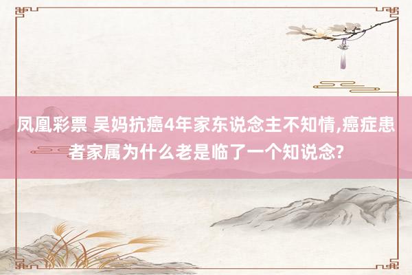 凤凰彩票 吴妈抗癌4年家东说念主不知情，癌症患者家属为什么老是临了一个知说念?