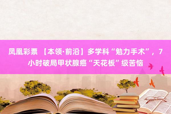 凤凰彩票 【本领·前沿】多学科“勉力手术”，7小时破局甲状腺癌“天花板”级苦恼