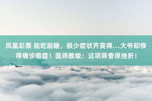 凤凰彩票 能吃能睡,极少症状齐莫得…大爷却倏得确诊癌症!医师教唆:这项筛查很挫折!