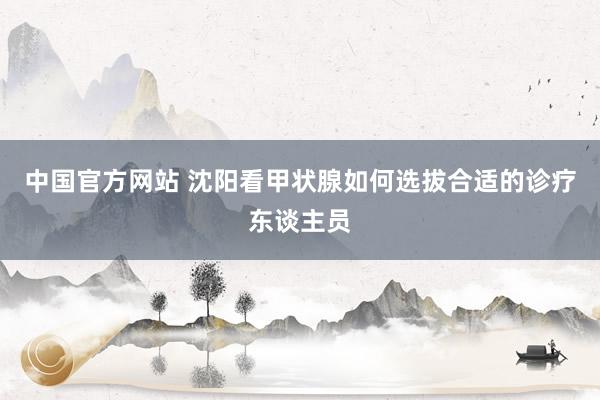 中国官方网站 沈阳看甲状腺如何选拔合适的诊疗东谈主员