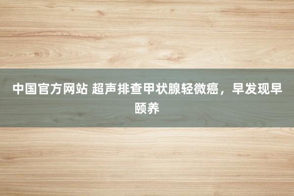 中国官方网站 超声排查甲状腺轻微癌，早发现早颐养