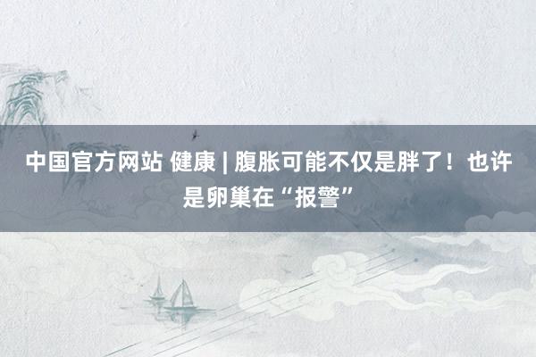 中国官方网站 健康 | 腹胀可能不仅是胖了！也许是卵巢在“报警”