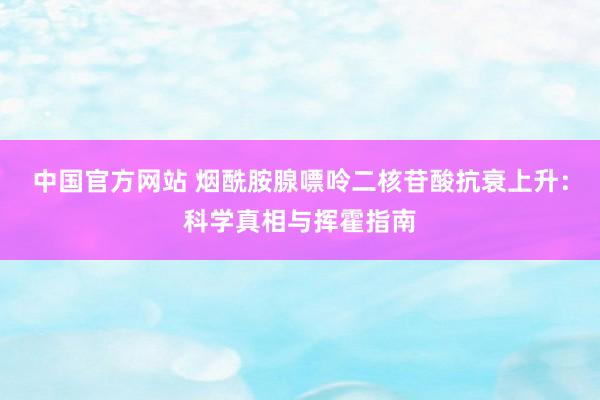 中国官方网站 烟酰胺腺嘌呤二核苷酸抗衰上升:科学真相与挥霍指南