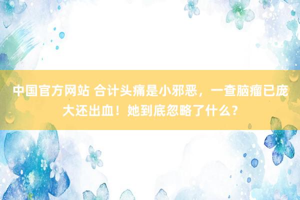 中国官方网站 合计头痛是小邪恶,一查脑瘤已庞大还出血!她到底忽略了什么?