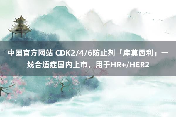 中国官方网站 CDK2/4/6防止剂「库莫西利」一线合适症国内上市，用于HR+/HER2