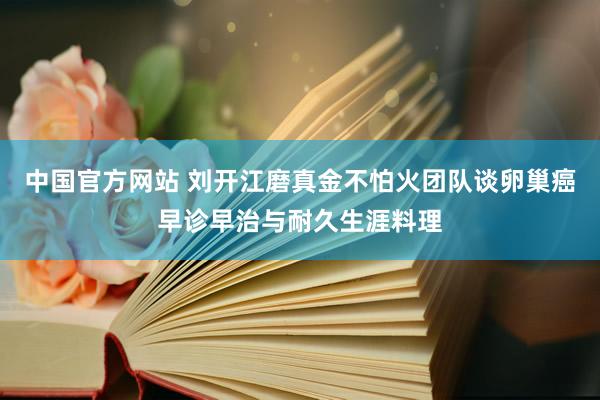 中国官方网站 刘开江磨真金不怕火团队谈卵巢癌早诊早治与耐久生涯料理