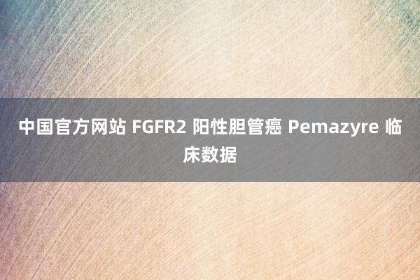 中国官方网站 FGFR2 阳性胆管癌 Pemazyre 临床数据