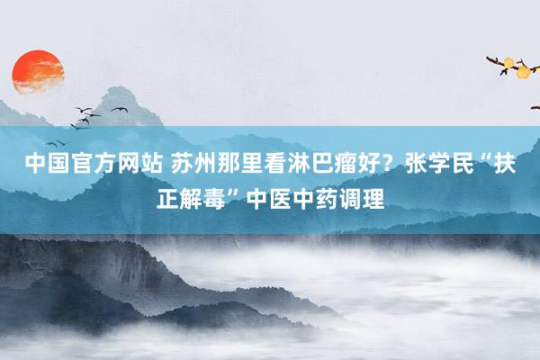 中国官方网站 苏州那里看淋巴瘤好？张学民“扶正解毒”中医中药调理